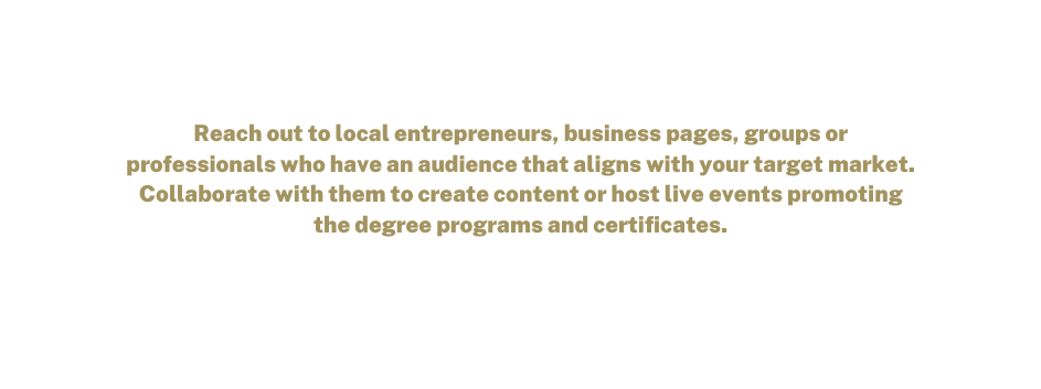 Reach out to local entrepreneurs business pages groups or professionals who have an audience that aligns with your target market Collaborate with them to create content or host live events promoting the degree programs and certificates